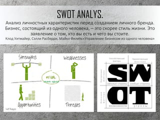 SWOT ANALYS.
Анализ личностных характеристик перед созданием личного бренда.
Бизнес, состоящий из одного человека, – это скорее стиль жизни. Это
заявление о том, кто вы есть и чего вы стоите.
Клод Уитмайер, Сэлли Расберри, Майкл Филипс«Управление бизнесом из одного человека»
 