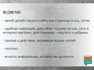 WELCOME PAGE:
- яркий дизайн вашего сайта или страницы в соц. сетях;
- удобная навигация, для сайта – ссылки на соц. сети и
интернет-магазин, для страницы – хештеги и рубрики;
- призыв к действию, мотивация ваших гостей;
- логотип;
- ясность информации, которую вы доносите.
 
