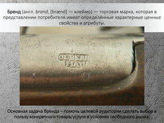 Бренд (англ. brand, [brænd] — клеймо) — торговая марка, которая в
представлении потребителя имеет определённые характерные ценные
свойства и атрибуты.
Основная задача бренда – помочь целевой аудитории сделать выбор в
пользу конкретного товара/услуги в условиях свободного рынка.
 