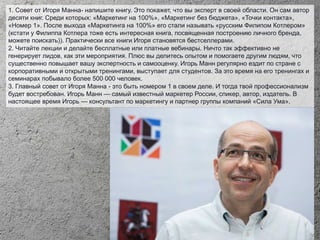 1. Совет от Игоря Манна- напишите книгу. Это покажет, что вы эксперт в своей области. Он сам автор
десяти книг. Среди которых: «Маркетинг на 100%», «Маркетинг без бюджета», «Точки контакта»,
«Номер 1». После выхода «Маркетинга на 100%» его стали называть «русским Филипом Котлером»
(кстати у Филиппа Котлера тоже есть интересная книга, посвященная построению личного бренда,
можете поискать)). Практически все книги Игоря становятся бестселлерами.
2. Читайте лекции и делайте бесплатные или платные вебинары. Ничто так эффективно не
генерирует лидов, как эти мероприятия. Плюс вы делитесь опытом и помогаете другим людям, что
существенно повышает вашу экспертность и самооценку. Игорь Манн регулярно ездит по стране с
корпоративными и открытыми тренингами, выступает для студентов. За это время на его тренингах и
семинарах побывало более 500 000 человек.
3. Главный совет от Игоря Манна - это быть номером 1 в своем деле. И тогда твой профессионализм
будет востребован. Игорь Манн — самый известный маркетер России, спикер, автор, издатель. В
настоящее время Игорь — консультант по маркетингу и партнер группы компаний «Сила Ума».
 
