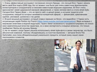 1. Очень эффективный инструмент построения личного бренда - это личный блог. Гаранс начала
вести свой блог ещё в 2006 году. На тот момент она была уже очень известным фрилансером-
иллюстратором и сотрудничала со многими известными модными изданиями. Её блог очень
вдохновляет своей сдержанной манерой оформления, а также легкими фото в стиле street style.
Сегодня блог Гаранс Доре — это не просто сайт, а целый проект, в котором трудится штат
сотрудников, каждый из которых занимается конкретной сферой, — финансами, креативными
идеями, рекламой, шопингом и так далее.
2. Второй мощный инструмент, который плавно перешел из блога - это видеоблог. У Гаранс есть
потрясающая серия Pardon my French (https://www.youtube.com/user/garancedore). Ведя интервью с
мировыми гигантами в модной индустрии, Гаранс имеет возможность продемонстрировать не только
свои замечательные качества характера, но и свою экспертность в модных вопросах, что только
прибавляет баллы её личному бренду.
3. На тот момент, когда Гаранс решила использовать street style-фото в своем творчестве, это было
абсолютной новинкой, поэтому объединившись со Скоттом Шуманом — автором блога The
Sartorialist, она стала обладательницей уникального продукта, который сразу нашел своих
поклонников и клиентов.
 