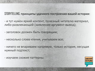 STORYTELLING, принципы удачного построения вашей истории:
- и тут нужен яркий контент, полезный читателю материал,
либо развлекающий (заявление-аргумент-вывод);
- заголовок должен быть говорящим;
- несколько слоев чтения, учитываем все;
- ничего не впариваем напрямую, только история, несущая
нужный подтекст;
- изучаем схожие паттерны;
 