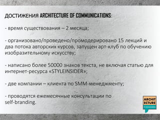 ДОСТИЖЕНИЯ ARCHITECTURE OF COMMUNICATIONS:
- время существования – 2 месяца;
- организовано/проведено/промодерировано 15 лекций и
два потока авторских курсов, запущен арт-клуб по обучению
изобразительному искусству;
- написано более 50000 знаков текста, не включая статью для
интернет-ресурса «STYLEINSIDER»;
- две компании – клиента по SMM-менеджменту;
- проводятся ежемесячные консультации по
self-branding.
 