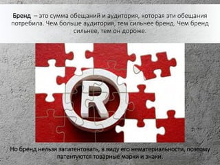 Бренд – это сумма обещаний и аудитория, которая эти обещания
потребила. Чем больше аудитория, тем сильнее бренд. Чем бренд
сильнее, тем он дороже.
Но бренд нельзя запатентовать, в виду его нематериальности, поэтому
патентуются товарные марки и знаки.
 