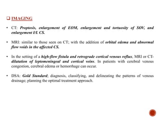  IMAGING
• CT: Proptosis, enlargement of EOM, enlargement and tortuosity of SOV, and
enlargement I/L CS.
• MRI: similar to those seen on CT; with the addition of orbital edema and abnormal
flow voids in the affected CS.
• In the setting of a high-flow fistula and retrograde cortical venous reflux, MRI or CT-
dilatation of leptomeningeal and cortical veins. In patients with cerebral venous
congestion, cerebral edema or hemorrhage can occur.
• DSA: Gold Standard; diagnosis, classifying, and delineating the patterns of venous
drainage; planning the optimal treatment approach.
 
