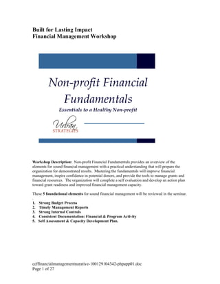 Built for Lasting Impact
Financial Management Workshop




          Non-profit Financial
            Fundamentals
                Essentials to a Healthy Non-profit




Workshop Description: Non-profit Financial Fundamentals provides an overview of the
elements for sound financial management with a practical understanding that will prepare the
organization for demonstrated results. Mastering the fundamentals will improve financial
management, inspire confidence in potential donors, and provide the tools to manage grants and
financial resources. The organization will complete a self evaluation and develop an action plan
toward grant readiness and improved financial management capacity.

These 5 foundational elements for sound financial management will be reviewed in the seminar.
.
1. Strong Budget Process
2. Timely Management Reports
3. Strong Internal Controls
4. Consistent Documentation: Financial & Program Activity
5. Self Assessment & Capacity Development Plan.




ccffinancialmanagementnarative-100129104342-phpapp01.doc
Page 1 of 27
 