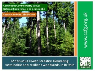 Continuous Cover Forestry: Delivering
sustainable and resilient woodlands in Britain
www.ccfg.org.uk
Continuous Cover Forestry Group
National Conference, 3 to 5 June 2014
Keswick and the Lake District
 