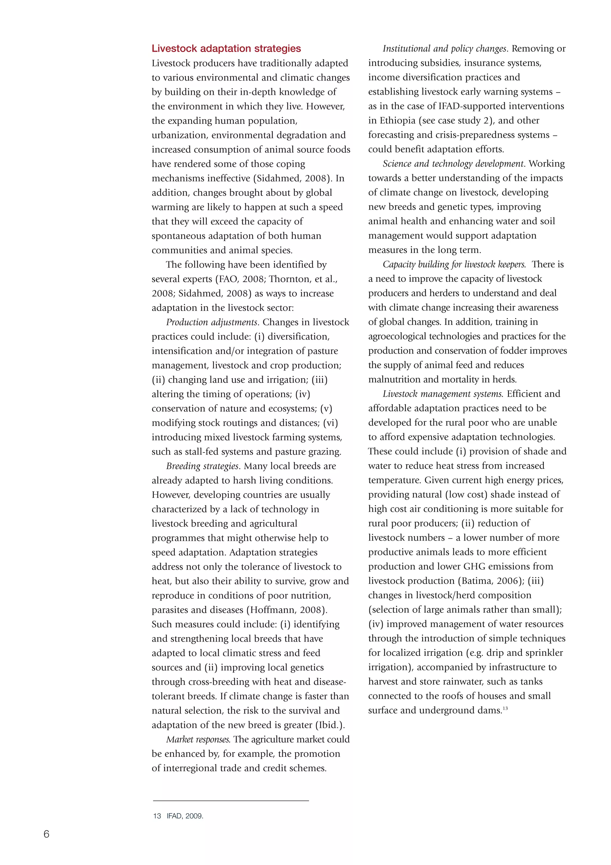 Livestock adaptation strategies                          Institutional and policy changes. Removing or
    Livestock producers have traditionally adapted       introducing subsidies, insurance systems,
    to various environmental and climatic changes        income diversification practices and
    by building on their in-depth knowledge of           establishing livestock early warning systems –
    the environment in which they live. However,         as in the case of IFAD-supported interventions
    the expanding human population,                      in Ethiopia (see case study 2), and other
    urbanization, environmental degradation and          forecasting and crisis-preparedness systems –
    increased consumption of animal source foods         could benefit adaptation efforts.
    have rendered some of those coping                       Science and technology development. Working
    mechanisms ineffective (Sidahmed, 2008). In          towards a better understanding of the impacts
    addition, changes brought about by global            of climate change on livestock, developing
    warming are likely to happen at such a speed         new breeds and genetic types, improving
    that they will exceed the capacity of                animal health and enhancing water and soil
    spontaneous adaptation of both human                 management would support adaptation
    communities and animal species.                      measures in the long term.
        The following have been identified by                Capacity building for livestock keepers. There is
    several experts (FAO, 2008; Thornton, et al.,        a need to improve the capacity of livestock
    2008; Sidahmed, 2008) as ways to increase            producers and herders to understand and deal
    adaptation in the livestock sector:                  with climate change increasing their awareness
        Production adjustments. Changes in livestock     of global changes. In addition, training in
    practices could include: (i) diversification,        agroecological technologies and practices for the
    intensification and/or integration of pasture        production and conservation of fodder improves
    management, livestock and crop production;           the supply of animal feed and reduces
    (ii) changing land use and irrigation; (iii)         malnutrition and mortality in herds.
    altering the timing of operations; (iv)                  Livestock management systems. Efficient and
    conservation of nature and ecosystems; (v)           affordable adaptation practices need to be
    modifying stock routings and distances; (vi)         developed for the rural poor who are unable
    introducing mixed livestock farming systems,         to afford expensive adaptation technologies.
    such as stall-fed systems and pasture grazing.       These could include (i) provision of shade and
        Breeding strategies. Many local breeds are       water to reduce heat stress from increased
    already adapted to harsh living conditions.          temperature. Given current high energy prices,
    However, developing countries are usually            providing natural (low cost) shade instead of
    characterized by a lack of technology in             high cost air conditioning is more suitable for
    livestock breeding and agricultural                  rural poor producers; (ii) reduction of
    programmes that might otherwise help to              livestock numbers – a lower number of more
    speed adaptation. Adaptation strategies              productive animals leads to more efficient
    address not only the tolerance of livestock to       production and lower GHG emissions from
    heat, but also their ability to survive, grow and    livestock production (Batima, 2006); (iii)
    reproduce in conditions of poor nutrition,           changes in livestock/herd composition
    parasites and diseases (Hoffmann, 2008).             (selection of large animals rather than small);
    Such measures could include: (i) identifying         (iv) improved management of water resources
    and strengthening local breeds that have             through the introduction of simple techniques
    adapted to local climatic stress and feed            for localized irrigation (e.g. drip and sprinkler
    sources and (ii) improving local genetics            irrigation), accompanied by infrastructure to
    through cross-breeding with heat and disease-        harvest and store rainwater, such as tanks
    tolerant breeds. If climate change is faster than    connected to the roofs of houses and small
    natural selection, the risk to the survival and      surface and underground dams.13
    adaptation of the new breed is greater (Ibid.).
        Market responses. The agriculture market could
    be enhanced by, for example, the promotion
    of interregional trade and credit schemes.



    13 IFAD, 2009.

6
 