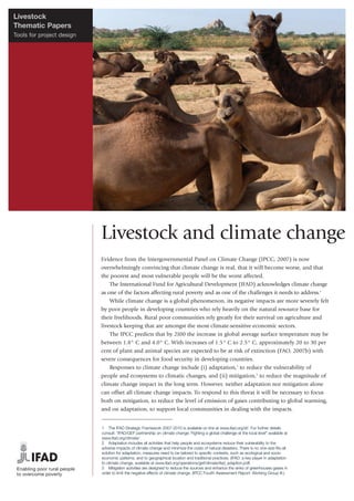 Livestock
Thematic Papers
Tools for project design




                           Livestock and climate change
                           Evidence from the Intergovernmental Panel on Climate Change (IPCC, 2007) is now
                           overwhelmingly convincing that climate change is real, that it will become worse, and that
                           the poorest and most vulnerable people will be the worst affected.
                               The International Fund for Agricultural Development (IFAD) acknowledges climate change
                           as one of the factors affecting rural poverty and as one of the challenges it needs to address.1
                               While climate change is a global phenomenon, its negative impacts are more severely felt
                           by poor people in developing countries who rely heavily on the natural resource base for
                           their livelihoods. Rural poor communities rely greatly for their survival on agriculture and
                           livestock keeping that are amongst the most climate-sensitive economic sectors.
                               The IPCC predicts that by 2100 the increase in global average surface temperature may be
                           between 1.8° C and 4.0° C. With increases of 1.5° C to 2.5° C, approximately 20 to 30 per
                           cent of plant and animal species are expected to be at risk of extinction (FAO, 2007b) with
                           severe consequences for food security in developing countries.
                               Responses to climate change include (i) adaptation,2 to reduce the vulnerability of
                           people and ecosystems to climatic changes, and (ii) mitigation,3 to reduce the magnitude of
                           climate change impact in the long term. However, neither adaptation nor mitigation alone
                           can offset all climate change impacts. To respond to this threat it will be necessary to focus
                           both on mitigation, to reduce the level of emission of gases contributing to global warming,
                           and on adaptation, to support local communities in dealing with the impacts.


                           1 The IFAD Strategic Framework 2007-2010 is available on line at www.ifad.org/sf/. For further details
                           consult: “IFAD/GEF partnership on climate change: Fighting a global challenge at the local level” available at
                           www.ifad.org/climate/
                           2 Adaptation includes all activities that help people and ecosystems reduce their vulnerability to the
                           adverse impacts of climate change and minimize the costs of natural disasters. There is no one-size-fits-all
                           solution for adaptation; measures need to be tailored to specific contexts, such as ecological and socio-
                           economic patterns, and to geographical location and traditional practices. (IFAD: a key player in adaptation
                           to climate change, available at www.ifad.org/operations/gef/climate/ifad_adaption.pdf)
                           3 Mitigation activities are designed to reduce the sources and enhance the sinks of greenhouses gases in
                           order to limit the negative effects of climate change. (IPCC Fourth Assessment Report: Working Group III.)
 