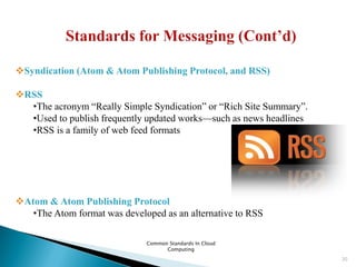 Common Standards In Cloud
Computing
20
Syndication (Atom & Atom Publishing Protocol, and RSS)
RSS
•The acronym ―Really Simple Syndication‖ or ―Rich Site Summary‖.
•Used to publish frequently updated works—such as news headlines
•RSS is a family of web feed formats
Atom & Atom Publishing Protocol
•The Atom format was developed as an alternative to RSS
 