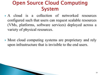  A cloud is a collection of networked resources
configured such that users can request scalable resources
(VMs, platforms, software services) deployed across a
variety of physical resources.
 Most cloud computing systems are proprietary and rely
upon infrastructure that is invisible to the end users.
34
 