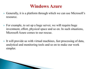  Generally, it is a platform through which we can use Microsoft’s
resource.
 For example, to set up a huge server, we will require huge
investment, effort, physical space and so on. In such situations,
Microsoft Azure comes to our rescue.
 It will provide us with virtual machines, fast processing of data,
analytical and monitoring tools and so on to make our work
simpler.
 