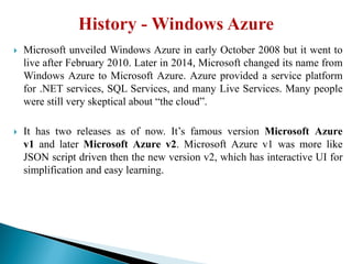  Microsoft unveiled Windows Azure in early October 2008 but it went to
live after February 2010. Later in 2014, Microsoft changed its name from
Windows Azure to Microsoft Azure. Azure provided a service platform
for .NET services, SQL Services, and many Live Services. Many people
were still very skeptical about ―the cloud‖.
 It has two releases as of now. It’s famous version Microsoft Azure
v1 and later Microsoft Azure v2. Microsoft Azure v1 was more like
JSON script driven then the new version v2, which has interactive UI for
simplification and easy learning.
 