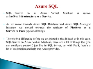  SQL Server on an Azure Virtual Machine is known
as IaaS or Infrastructure as a Service.
 As we move towards Azure SQL Database and Azure SQL Managed
Instance, we moved towards the territory of Platform as a
Service or PaaS type of offerings.
 The one big difference before we get started is that in IaaS or in this case,
SQL Server on Azure Virtual Machine, there are a lot of things that you
can configure yourself, just like in SQL Server, but with PaaS, there’s a
lot of automation and help that Azure provides.
 