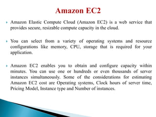  Amazon Elastic Compute Cloud (Amazon EC2) is a web service that
provides secure, resizable compute capacity in the cloud.
 You can select from a variety of operating systems and resource
configurations like memory, CPU, storage that is required for your
application.
 Amazon EC2 enables you to obtain and configure capacity within
minutes. You can use one or hundreds or even thousands of server
instances simultaneously. Some of the considerations for estimating
Amazon EC2 cost are Operating systems, Clock hours of server time,
Pricing Model, Instance type and Number of instances.
 