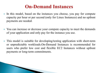 In this model, based on the instances you choose, you pay for compute
capacity per hour or per second (only for Linux Instances) and no upfront
payments are needed.
 You can increase or decrease your compute capacity to meet the demands
of your application and only pay for the instance you use.
 This model is suitable for developing/testing application with short-term
or unpredictable workloads.On-Demand Instances is recommended for
users who prefer low cost and flexible EC2 Instances without upfront
payments or long-term commitments.
 