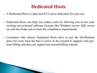  A Dedicated Host is a physical EC2 server dedicated for your use.
 Dedicated Hosts can help you reduce costs by allowing you to use your
existing server-bound software licenses like Windows server, SQL server
etc and also helps you to meet the compliance requirements .
 Customers who choose Dedicated Hosts have to pay the On-Demand
price for every hour the host is active in the account.It supports only per-
hour billing and does not support per-second billing scheme.
 