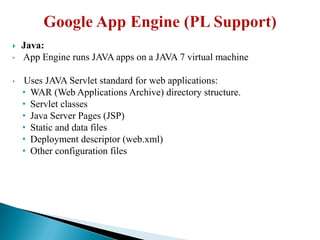  Java:
• App Engine runs JAVA apps on a JAVA 7 virtual machine
• Uses JAVA Servlet standard for web applications:
• WAR (Web Applications Archive) directory structure.
• Servlet classes
• Java Server Pages (JSP)
• Static and data files
• Deployment descriptor (web.xml)
• Other configuration files
 