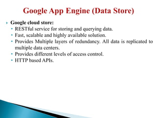  Google cloud store:
• RESTful service for storing and querying data.
• Fast, scalable and highly available solution.
• Provides Multiple layers of redundancy. All data is replicated to
multiple data centers.
• Provides different levels of access control.
• HTTP based APIs.
 