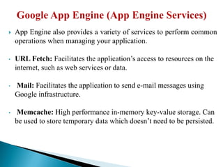  App Engine also provides a variety of services to perform common
operations when managing your application.
• URL Fetch: Facilitates the application’s access to resources on the
internet, such as web services or data.
• Mail: Facilitates the application to send e-mail messages using
Google infrastructure.
• Memcache: High performance in-memory key-value storage. Can
be used to store temporary data which doesn’t need to be persisted.
 