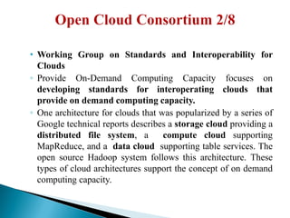 • Working Group on Standards and Interoperability for
Clouds
◦ Provide On-Demand Computing Capacity focuses on
developing standards for interoperating clouds that
provide on demand computing capacity.
◦ One architecture for clouds that was popularized by a series of
Google technical reports describes a storage cloud providing a
distributed file system, a compute cloud supporting
MapReduce, and a data cloud supporting table services. The
open source Hadoop system follows this architecture. These
types of cloud architectures support the concept of on demand
computing capacity.
 