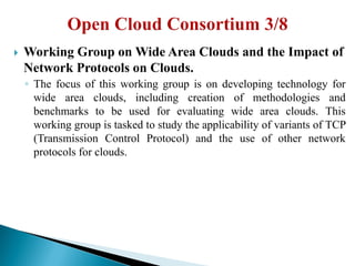  Working Group on Wide Area Clouds and the Impact of
Network Protocols on Clouds.
◦ The focus of this working group is on developing technology for
wide area clouds, including creation of methodologies and
benchmarks to be used for evaluating wide area clouds. This
working group is tasked to study the applicability of variants of TCP
(Transmission Control Protocol) and the use of other network
protocols for clouds.
 