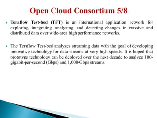  Teraflow Test-bed (TFT) is an international application network for
exploring, integrating, analyzing, and detecting changes in massive and
distributed data over wide-area high performance networks.
 The Teraflow Test-bed analyzes streaming data with the goal of developing
innovative technology for data streams at very high speeds. It is hoped that
prototype technology can be deployed over the next decade to analyze 100-
gigabit-per-second (Gbps) and 1,000-Gbps streams.
 