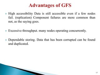  High accessibility Data is still accessible even if a few nodes
fail. (replication) Component failures are more common than
not, as the saying goes.
 Excessive throughput. many nodes operating concurrently.
 Dependable storing. Data that has been corrupted can be found
and duplicated.
17
 