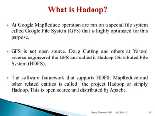  At Google MapReduce operation are run on a special file system
called Google File System (GFS) that is highly optimized for this
purpose.
 GFS is not open source. Doug Cutting and others at Yahoo!
reverse engineered the GFS and called it Hadoop Distributed File
System (HDFS).
 The software framework that supports HDFS, MapReduce and
other related entities is called the project Hadoop or simply
Hadoop. This is open source and distributed by Apache.
6/23/2010
Wipro Chennai 2011 19
 