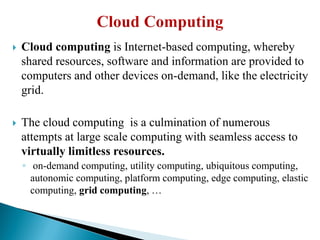  Cloud computing is Internet-based computing, whereby
shared resources, software and information are provided to
computers and other devices on-demand, like the electricity
grid.
 The cloud computing is a culmination of numerous
attempts at large scale computing with seamless access to
virtually limitless resources.
◦ on-demand computing, utility computing, ubiquitous computing,
autonomic computing, platform computing, edge computing, elastic
computing, grid computing, …
 