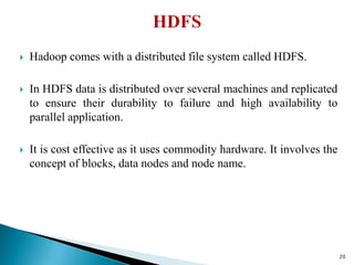  Hadoop comes with a distributed file system called HDFS.
 In HDFS data is distributed over several machines and replicated
to ensure their durability to failure and high availability to
parallel application.
 It is cost effective as it uses commodity hardware. It involves the
concept of blocks, data nodes and node name.
20
 