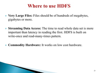  Very Large Files: Files should be of hundreds of megabytes,
gigabytes or more.
 Streaming Data Access: The time to read whole data set is more
important than latency in reading the first. HDFS is built on
write-once and read-many-times pattern.
 Commodity Hardware: It works on low cost hardware.
21
 