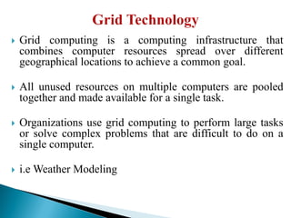  Grid computing is a computing infrastructure that
combines computer resources spread over different
geographical locations to achieve a common goal.
 All unused resources on multiple computers are pooled
together and made available for a single task.
 Organizations use grid computing to perform large tasks
or solve complex problems that are difficult to do on a
single computer.
 i.e Weather Modeling
 