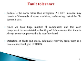  Failure is the norm rather than exception. A HDFS instance may
consist of thousands of server machines, each storing part of the file
system’s data.
 Since we have huge number of components and that each
component has non-trivial probability of failure means that there is
always some component that is non-functional.
 Detection of faults and quick, automatic recovery from them is a
core architectural goal of HDFS.
32
 