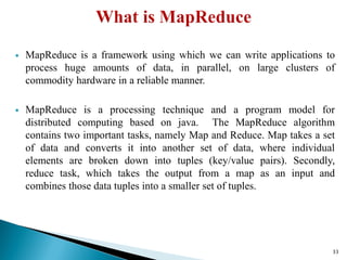  MapReduce is a framework using which we can write applications to
process huge amounts of data, in parallel, on large clusters of
commodity hardware in a reliable manner.
 MapReduce is a processing technique and a program model for
distributed computing based on java. The MapReduce algorithm
contains two important tasks, namely Map and Reduce. Map takes a set
of data and converts it into another set of data, where individual
elements are broken down into tuples (key/value pairs). Secondly,
reduce task, which takes the output from a map as an input and
combines those data tuples into a smaller set of tuples.
33
 