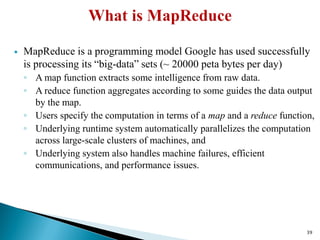  MapReduce is a programming model Google has used successfully
is processing its “big-data” sets (~ 20000 peta bytes per day)
◦ A map function extracts some intelligence from raw data.
◦ A reduce function aggregates according to some guides the data output
by the map.
◦ Users specify the computation in terms of a map and a reduce function,
◦ Underlying runtime system automatically parallelizes the computation
across large-scale clusters of machines, and
◦ Underlying system also handles machine failures, efficient
communications, and performance issues.
39
 