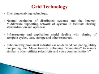  Emerging enabling technology.
 Natural evolution of distributed systems and the Internet.
Middleware supporting network of systems to facilitate sharing,
standardization and openness.
 Infrastructure and application model dealing with sharing of
compute cycles, data, storage and other resources.
 Publicized by prominent industries as on-demand computing, utility
computing, etc. Move towards delivering “computing” to masses
similar to other utilities (electricity and voice communication).”
 