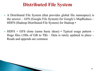  A Distributed File System (that provides global file namespace) is
the answer – GFS (Google File System) for Google’s MapReduce –
HDFS (Hadoop Distributed File System) for Hadoop •
 HDFS = GFS clone (same basic ideas) • Typical usage pattern –
Huge files (100s of GB to TB) – Data is rarely updated in place –
Reads and appends are common
40
 
