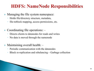  Managing the file system namespace:
◦ Holds file/directory structure, metadata,
◦ file-toblock mapping, access permissions, etc.
 Coordinating file operations: –
◦ Directs clients to datanodes for reads and writes
◦ No data is moved through the namenode
 Maintaining overall health: –
◦ Periodic communication with the datanodes
◦ Block re-replication and rebalancing – Garbage collection
44
 