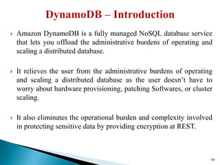  Amazon DynamoDB is a fully managed NoSQL database service
that lets you offload the administrative burdens of operating and
scaling a distributed database.
 It relieves the user from the administrative burdens of operating
and scaling a distributed database as the user doesn’t have to
worry about hardware provisioning, patching Softwares, or cluster
scaling.
 It also eliminates the operational burden and complexity involved
in protecting sensitive data by providing encryption at REST.
49
 
