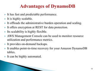  It has fast and predictable performance.
 It is highly scalable.
 It offloads the administrative burden operation and scaling.
 It offers encryption at REST for data protection.
 Its scalability is highly flexible.
 AWS Management Console can be used to monitor resource
utilization and performance metrics.
 It provides on-demand backups.
 It enables point-in-time recovery for your Amazon DynamoDB
tables.
 It can be highly automated.
50
 
