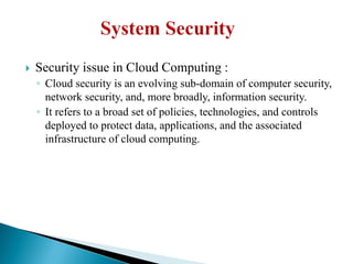  Security issue in Cloud Computing :
◦ Cloud security is an evolving sub-domain of computer security,
network security, and, more broadly, information security.
◦ It refers to a broad set of policies, technologies, and controls
deployed to protect data, applications, and the associated
infrastructure of cloud computing.
 