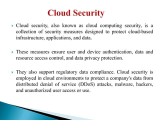 Cloud security, also known as cloud computing security, is a
collection of security measures designed to protect cloud-based
infrastructure, applications, and data.
 These measures ensure user and device authentication, data and
resource access control, and data privacy protection.
 They also support regulatory data compliance. Cloud security is
employed in cloud environments to protect a company's data from
distributed denial of service (DDoS) attacks, malware, hackers,
and unauthorized user access or use.
 