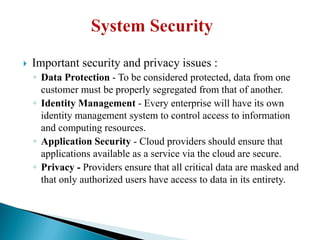  Important security and privacy issues :
◦ Data Protection - To be considered protected, data from one
customer must be properly segregated from that of another.
◦ Identity Management - Every enterprise will have its own
identity management system to control access to information
and computing resources.
◦ Application Security - Cloud providers should ensure that
applications available as a service via the cloud are secure.
◦ Privacy - Providers ensure that all critical data are masked and
that only authorized users have access to data in its entirety.
 