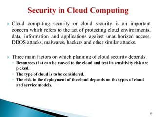  Cloud computing security or cloud security is an important
concern which refers to the act of protecting cloud environments,
data, information and applications against unauthorized access,
DDOS attacks, malwares, hackers and other similar attacks.
 Three main factors on which planning of cloud security depends.
◦ Resources that can be moved to the cloud and test its sensitivity risk are
picked.
◦ The type of cloud is to be considered.
◦ The risk in the deployment of the cloud depends on the types of cloud
and service models.
59
 