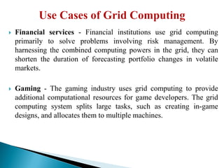  Financial services - Financial institutions use grid computing
primarily to solve problems involving risk management. By
harnessing the combined computing powers in the grid, they can
shorten the duration of forecasting portfolio changes in volatile
markets.
 Gaming - The gaming industry uses grid computing to provide
additional computational resources for game developers. The grid
computing system splits large tasks, such as creating in-game
designs, and allocates them to multiple machines.
 