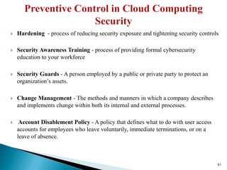  Hardening - process of reducing security exposure and tightening security controls
 Security Awareness Training - process of providing formal cybersecurity
education to your workforce
 Security Guards - A person employed by a public or private party to protect an
organization’s assets.
 Change Management - The methods and manners in which a company describes
and implements change within both its internal and external processes.
 Account Disablement Policy - A policy that defines what to do with user access
accounts for employees who leave voluntarily, immediate terminations, or on a
leave of absence.
61
 