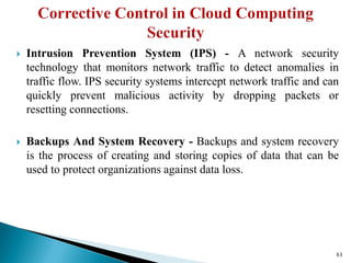  Intrusion Prevention System (IPS) - A network security
technology that monitors network traffic to detect anomalies in
traffic flow. IPS security systems intercept network traffic and can
quickly prevent malicious activity by dropping packets or
resetting connections.
 Backups And System Recovery - Backups and system recovery
is the process of creating and storing copies of data that can be
used to protect organizations against data loss.
63
 
