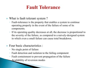  What is fault tolerant system ?
◦ Fault-tolerance is the property that enables a system to continue
operating properly in the event of the failure of some of its
components.
◦ If its operating quality decreases at all, the decrease is proportional to
the severity of the failure, as compared to a naively-designed system
in which even a small failure can cause total breakdown.
 Four basic characteristics :
◦ No single point of failure
◦ Fault detection and isolation to the failing component
◦ Fault containment to prevent propagation of the failure
◦ Availability of reversion modes
 