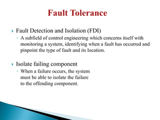  Fault Detection and Isolation (FDI)
◦ A subfield of control engineering which concerns itself with
monitoring a system, identifying when a fault has occurred and
pinpoint the type of fault and its location.
 Isolate failing component
◦ When a failure occurs, the system
must be able to isolate the failure
to the offending component.
 